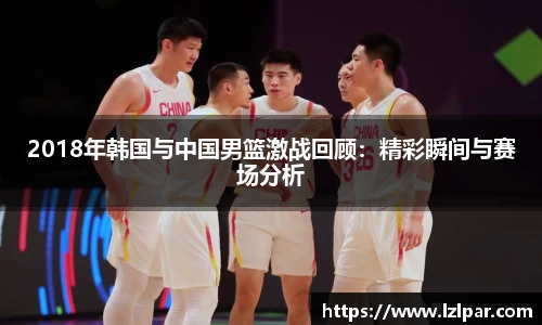 2018年韩国与中国男篮激战回顾：精彩瞬间与赛场分析